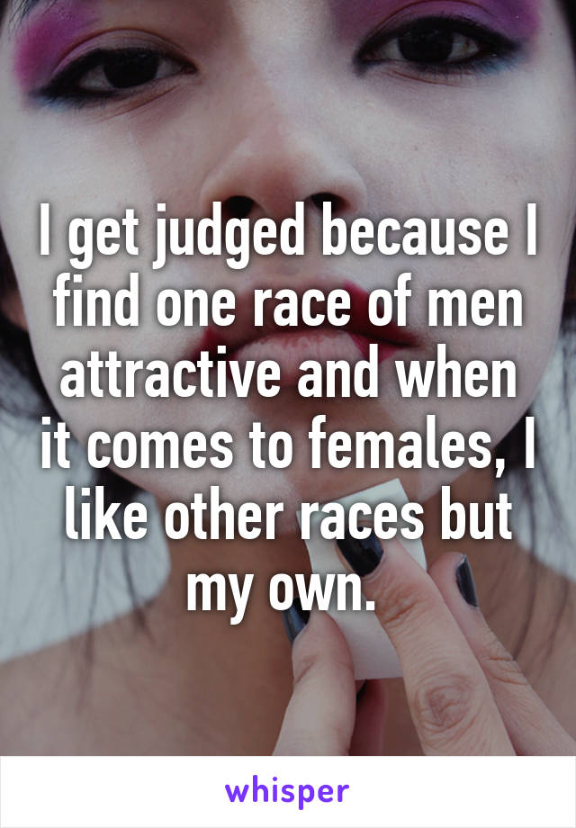 I get judged because I find one race of men attractive and when it comes to females, I like other races but my own. 