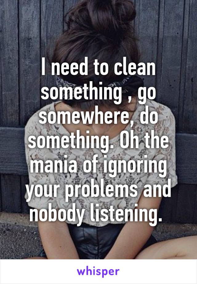 I need to clean something , go somewhere, do something. Oh the mania of ignoring your problems and nobody listening. 