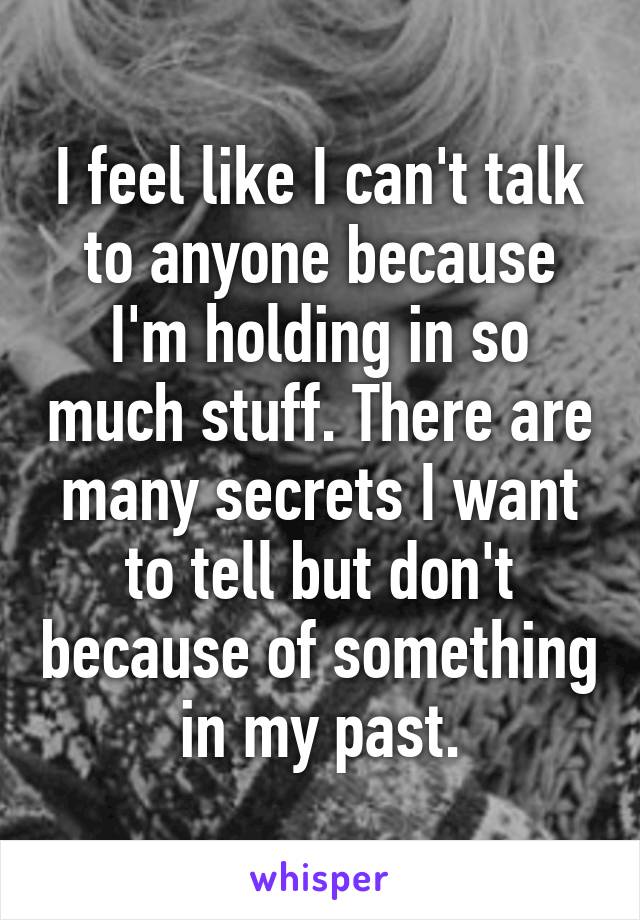 I feel like I can't talk to anyone because I'm holding in so much stuff. There are many secrets I want to tell but don't because of something in my past.
