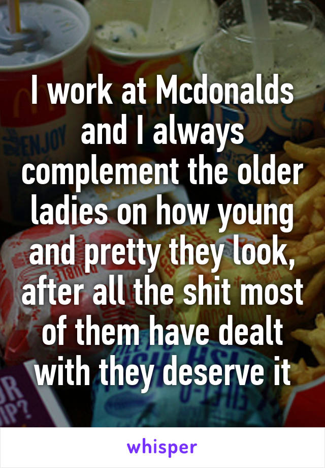I work at Mcdonalds and I always complement the older ladies on how young and pretty they look, after all the shit most of them have dealt with they deserve it