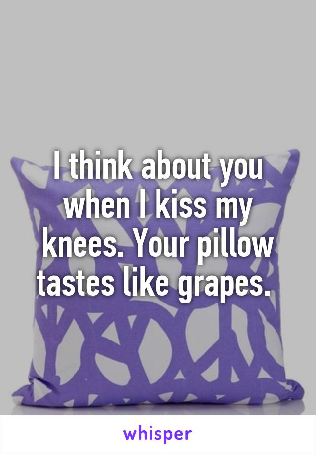 I think about you when I kiss my knees. Your pillow tastes like grapes. 