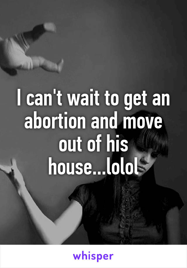 I can't wait to get an abortion and move out of his house...lolol