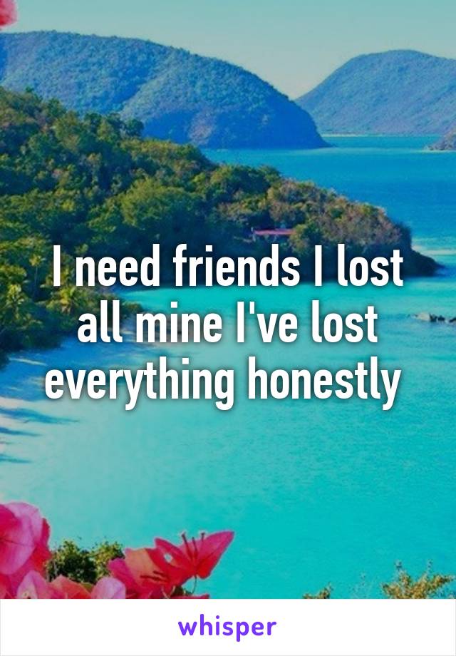 I need friends I lost all mine I've lost everything honestly 