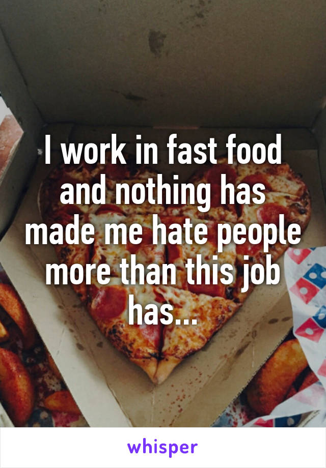 I work in fast food and nothing has made me hate people more than this job has...