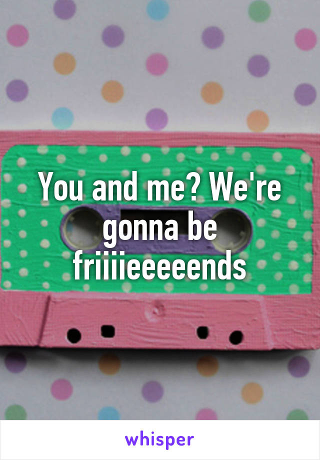 You and me? We're gonna be friiiieeeeends