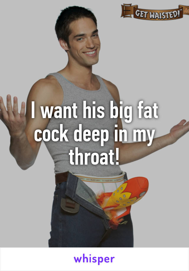 I Want His Big Fat Cock Deep In My Throat