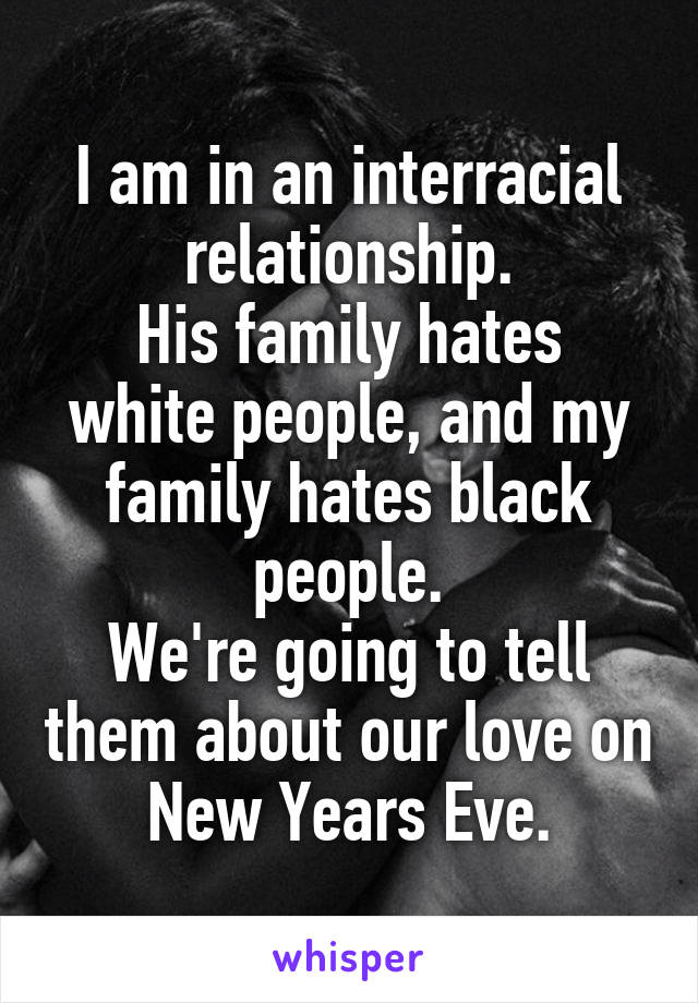 I am in an interracial relationship.
His family hates white people, and my family hates black people.
We're going to tell them about our love on New Years Eve.