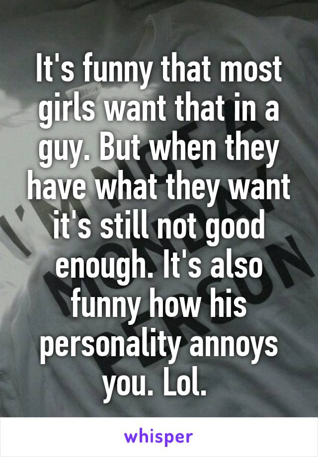 It's funny that most girls want that in a guy. But when they have what they want it's still not good enough. It's also funny how his personality annoys you. Lol. 