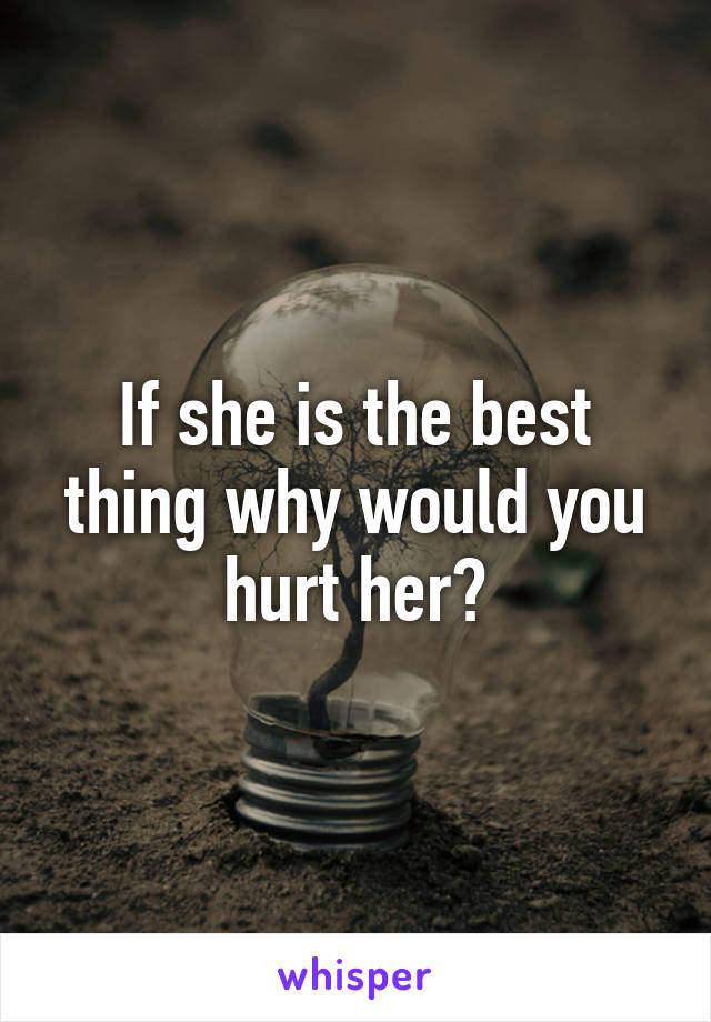 If she is the best thing why would you hurt her?