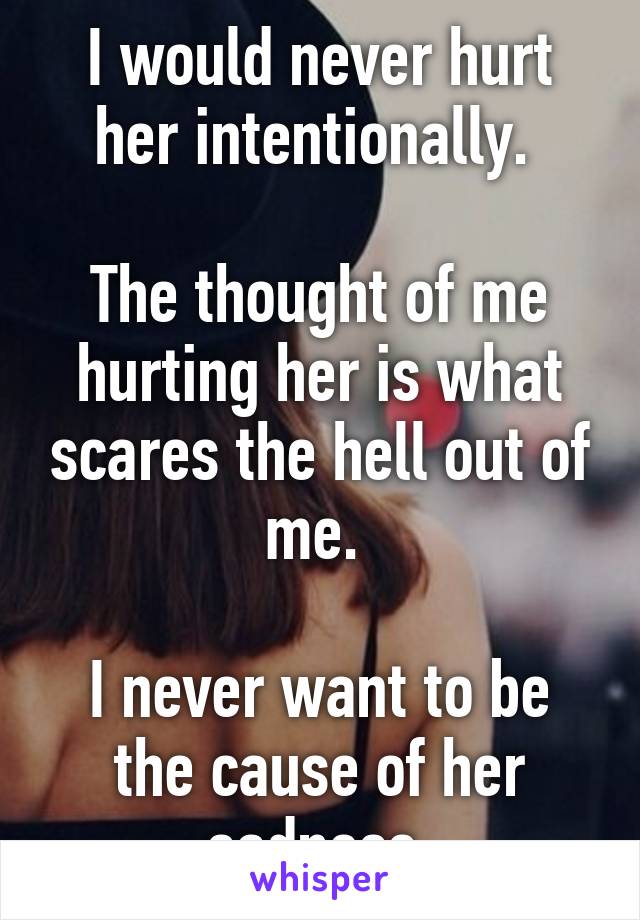 I would never hurt her intentionally. 

The thought of me hurting her is what scares the hell out of me. 

I never want to be the cause of her sadness 