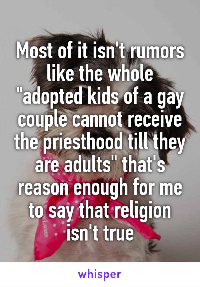 Most of it isn't rumors like the whole "adopted kids of a gay couple cannot receive the priesthood till they are adults" that's reason enough for me to say that religion isn't true