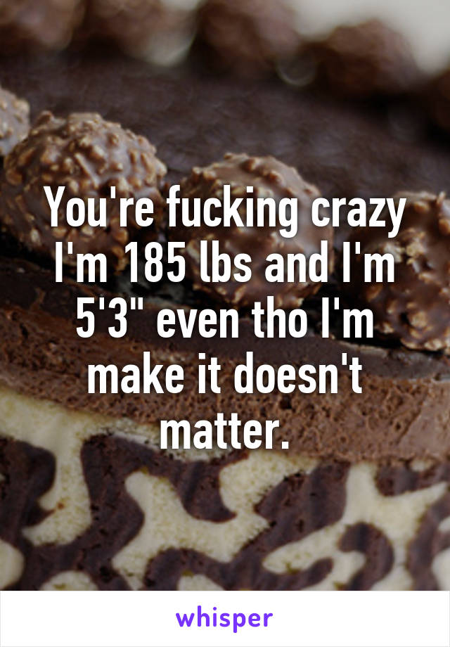 You're fucking crazy I'm 185 lbs and I'm 5'3" even tho I'm make it doesn't matter.