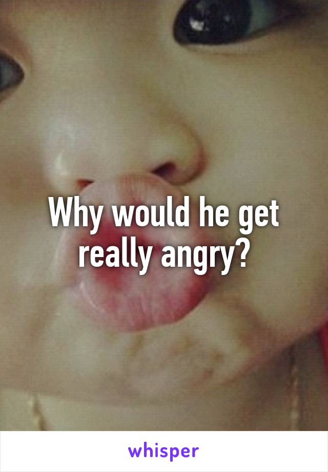 Why would he get really angry?