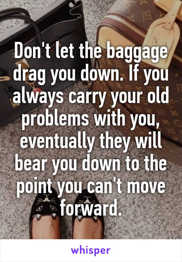Don't let the baggage drag you down. If you always carry your old problems with you, eventually they will bear you down to the point you can't move forward.