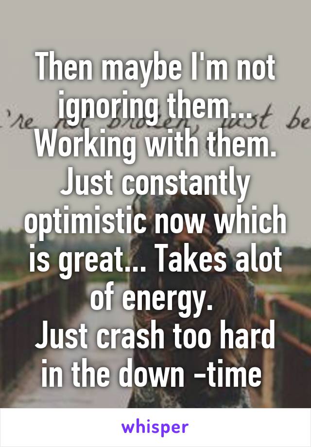 Then maybe I'm not ignoring them... Working with them. Just constantly optimistic now which is great... Takes alot of energy. 
Just crash too hard in the down -time 