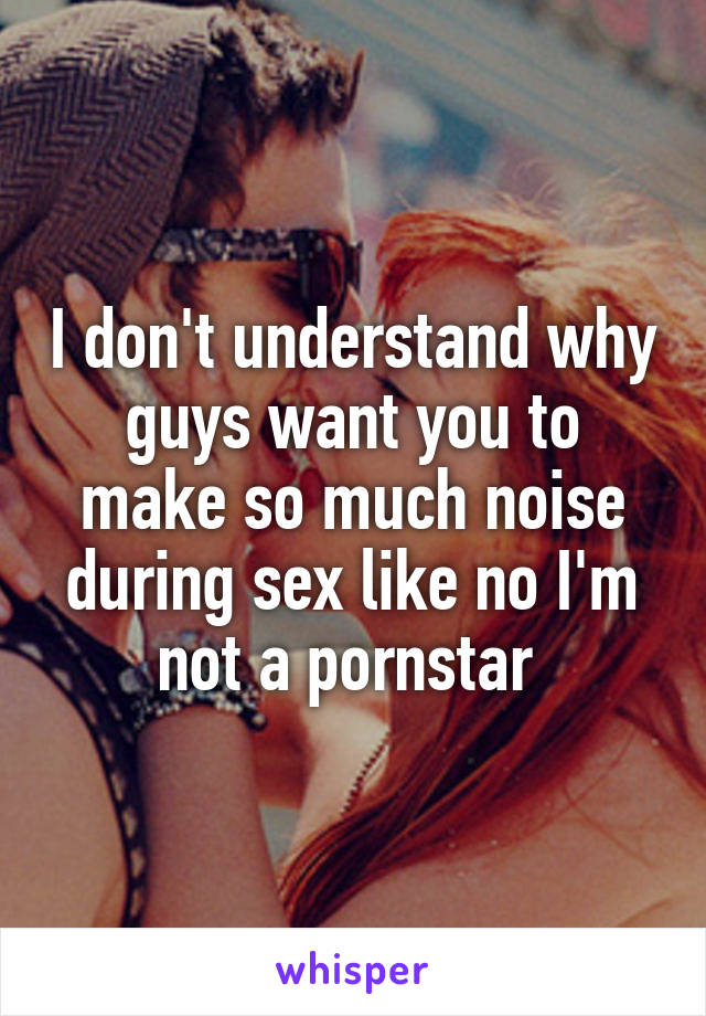 I don't understand why guys want you to make so much noise during sex like no I'm not a pornstar 