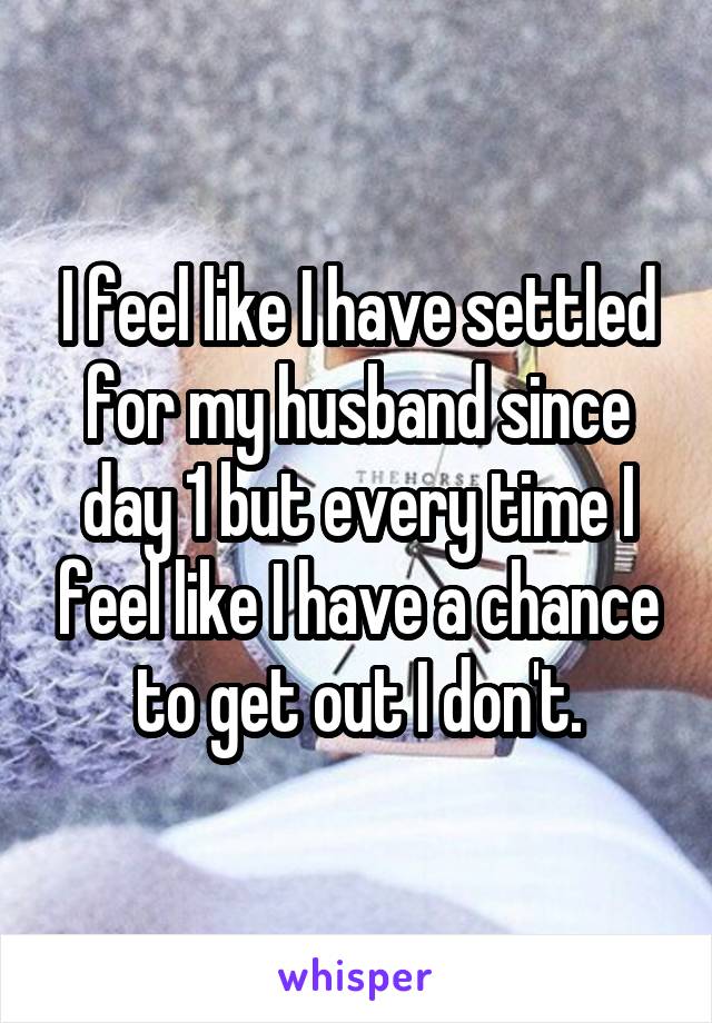 I feel like I have settled for my husband since day 1 but every time I feel like I have a chance to get out I don't.