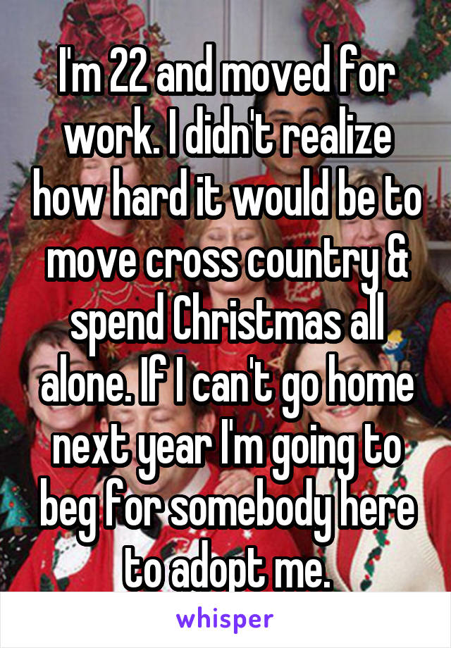 I'm 22 and moved for work. I didn't realize how hard it would be to move cross country & spend Christmas all alone. If I can't go home next year I'm going to beg for somebody here to adopt me.