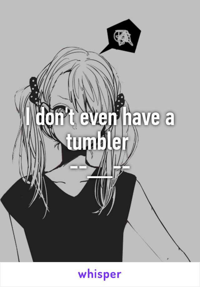 I don't even have a tumbler 
--__--