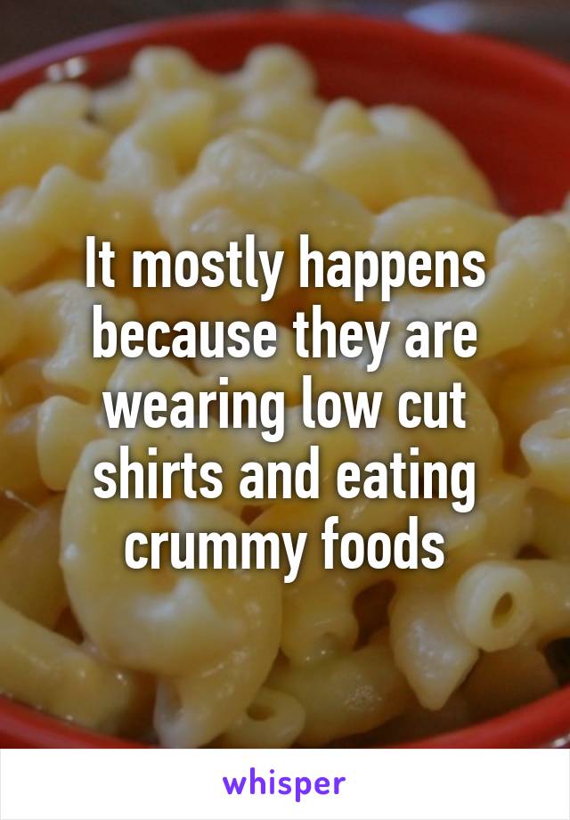 It mostly happens because they are wearing low cut shirts and eating crummy foods