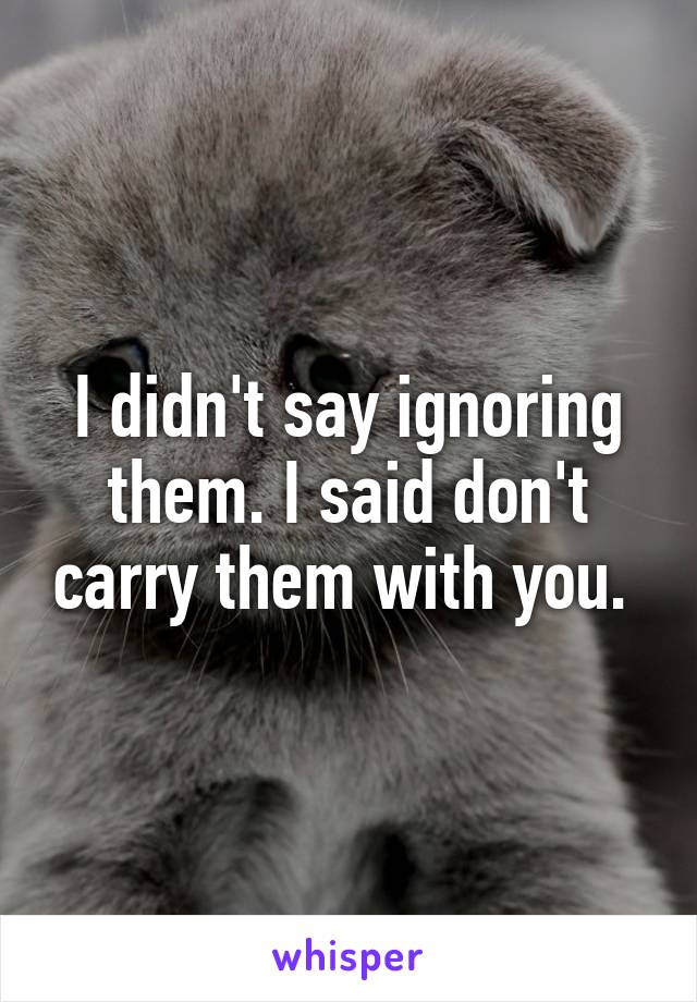 I didn't say ignoring them. I said don't carry them with you. 