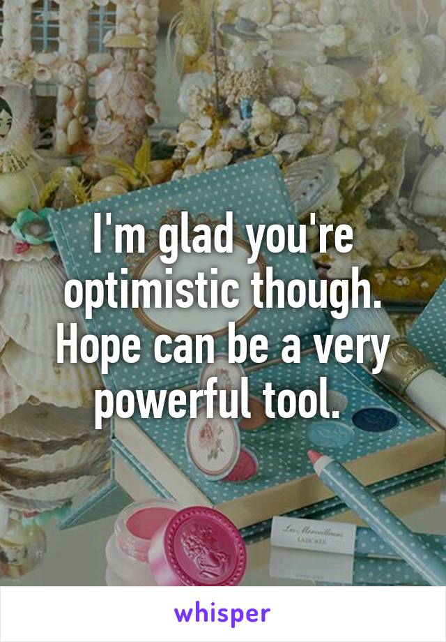 I'm glad you're optimistic though. Hope can be a very powerful tool. 