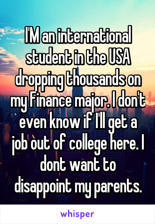 I'M an international student in the USA dropping thousands on my Finance major. I don't even know if I'll get a job out of college here. I dont want to disappoint my parents.