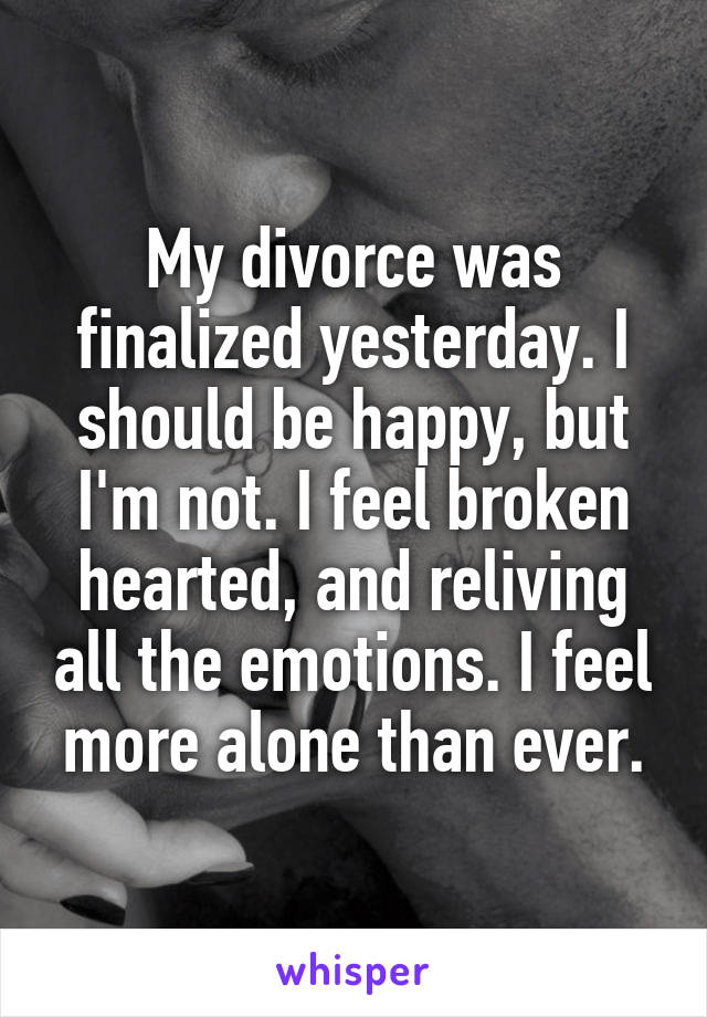 My divorce was finalized yesterday. I should be happy, but I'm not. I feel broken hearted, and reliving all the emotions. I feel more alone than ever.