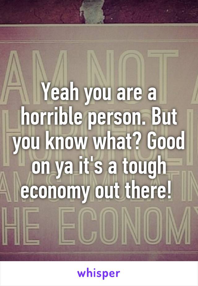 Yeah you are a horrible person. But you know what? Good on ya it's a tough economy out there! 