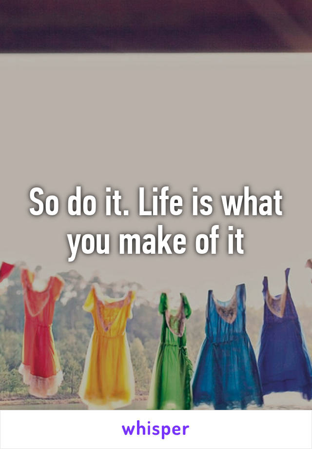 So do it. Life is what you make of it