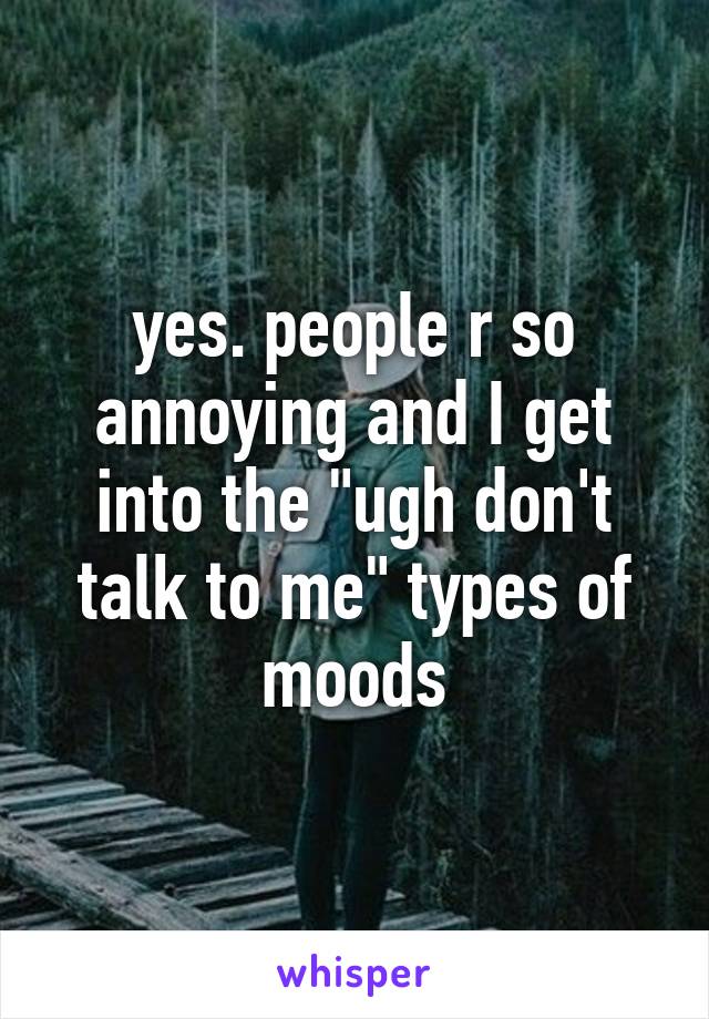 yes. people r so annoying and I get into the "ugh don't talk to me" types of moods