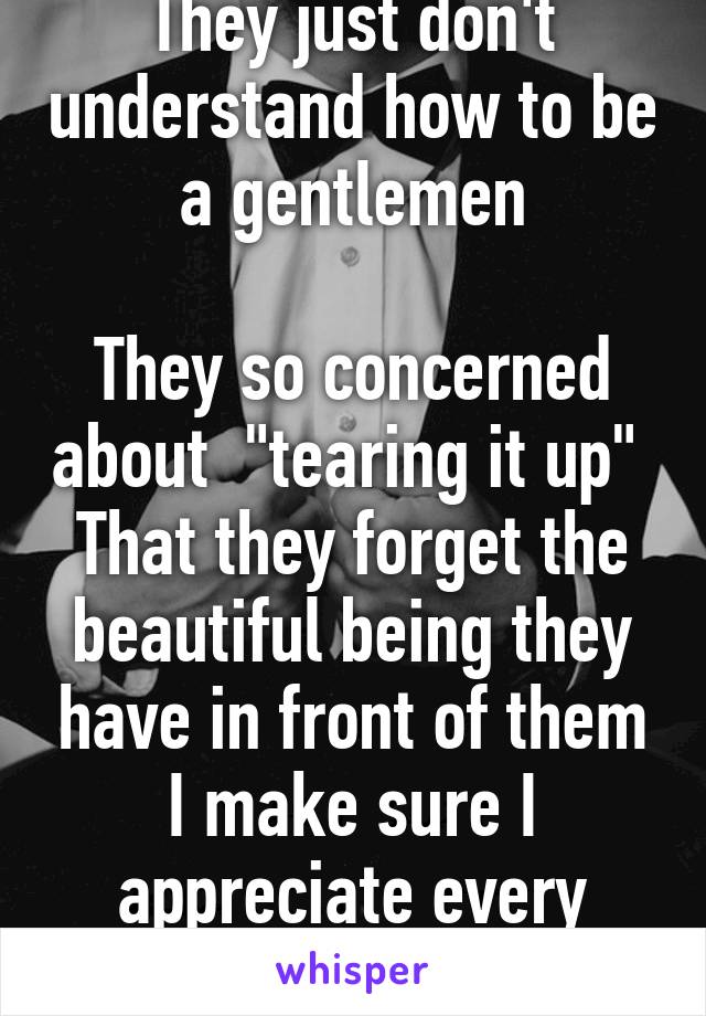 They just don't understand how to be a gentlemen

They so concerned about  "tearing it up" 
That they forget the beautiful being they have in front of them
I make sure I appreciate every piece of you