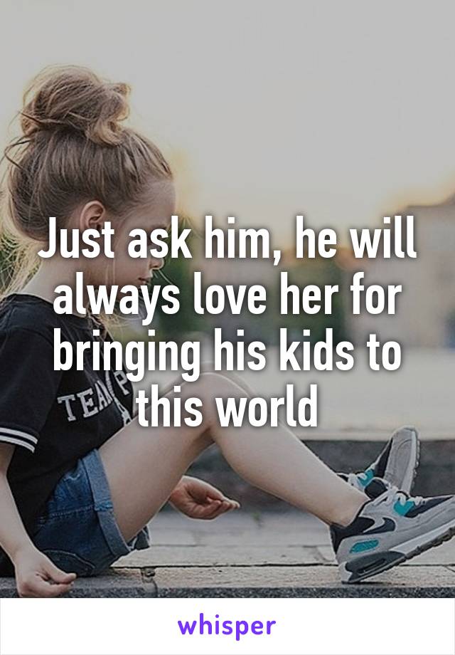 Just ask him, he will always love her for bringing his kids to this world