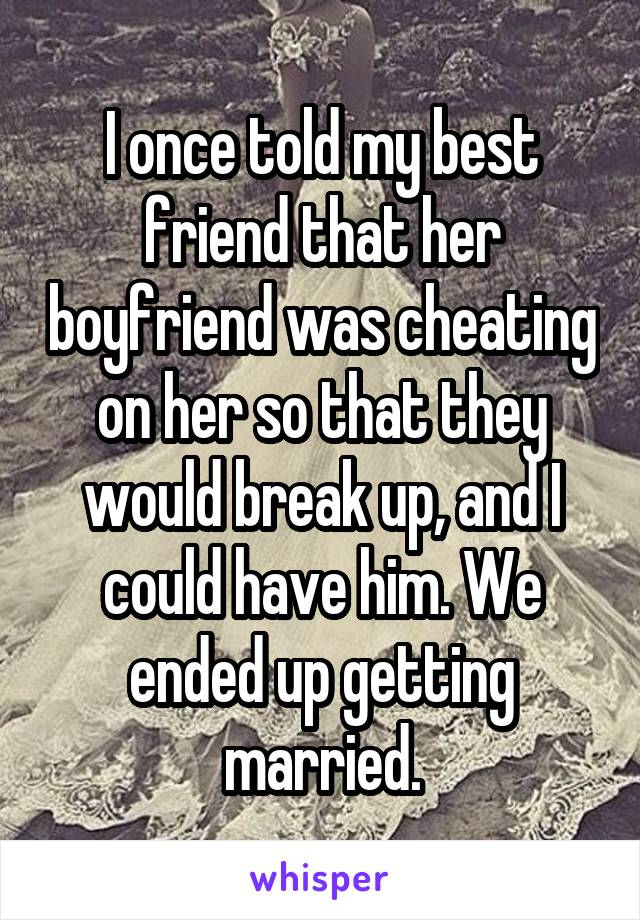 I once told my best friend that her boyfriend was cheating on her so that they would break up, and I could have him. We ended up getting married.