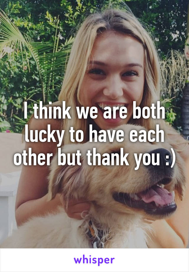 I think we are both lucky to have each other but thank you :)