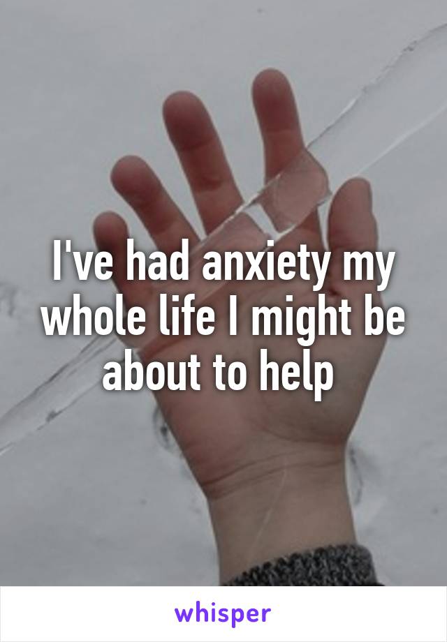 I've had anxiety my whole life I might be about to help 