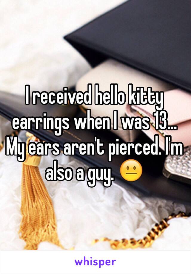 I received hello kitty earrings when I was 13... My ears aren't pierced. I'm also a guy. 😐