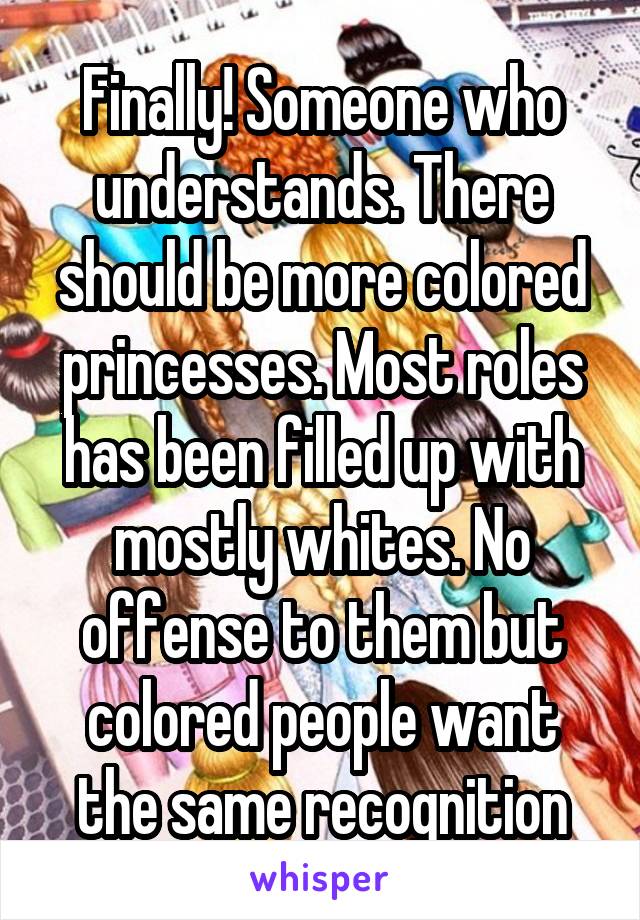 Finally! Someone who understands. There should be more colored princesses. Most roles has been filled up with mostly whites. No offense to them but colored people want the same recognition