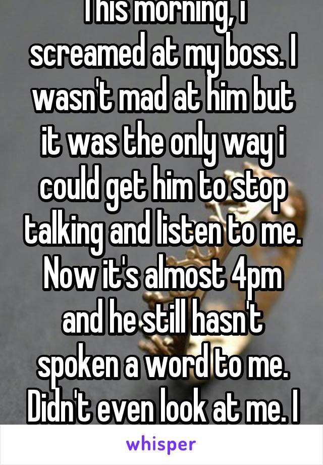 This morning, i screamed at my boss. I wasn't mad at him but it was the only way i could get him to stop talking and listen to me. Now it's almost 4pm and he still hasn't spoken a word to me. Didn't even look at me. I think i'm doomed. 