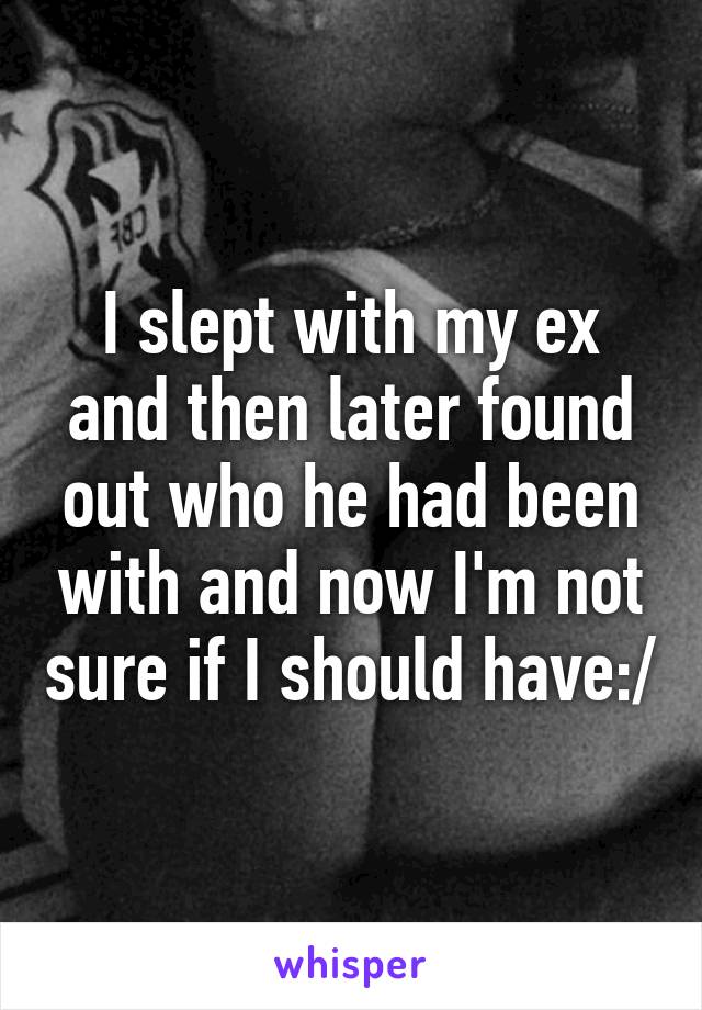 I slept with my ex and then later found out who he had been with and now I'm not sure if I should have:/