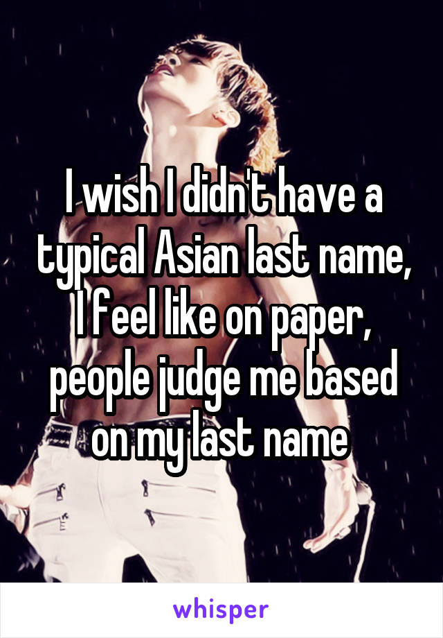 I wish I didn't have a typical Asian last name, I feel like on paper, people judge me based on my last name 