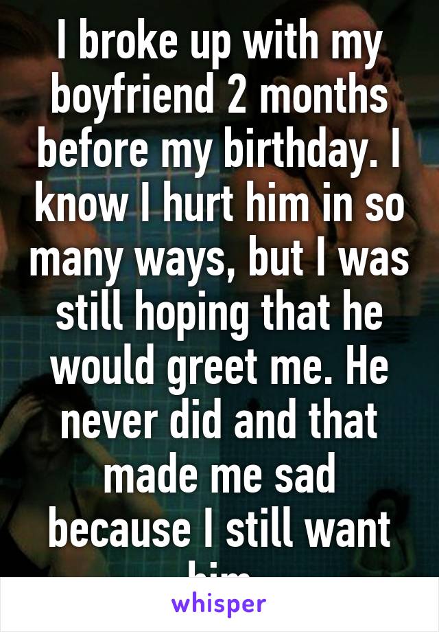 I broke up with my boyfriend 2 months before my birthday. I know I hurt him in so many ways, but I was still hoping that he would greet me. He never did and that made me sad because I still want him