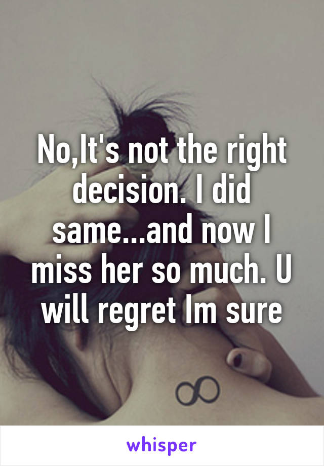 No,It's not the right decision. I did same...and now I miss her so much. U will regret Im sure