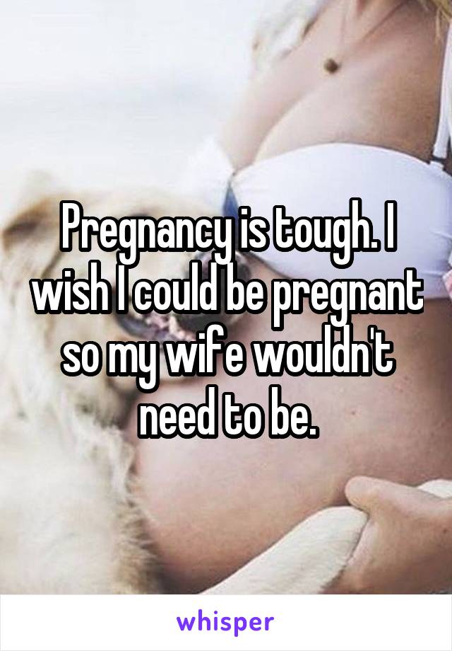 Pregnancy is tough. I wish I could be pregnant so my wife wouldn't need to be.