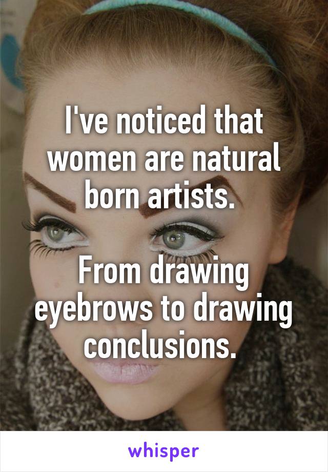 I've noticed that women are natural born artists. 

From drawing eyebrows to drawing conclusions. 