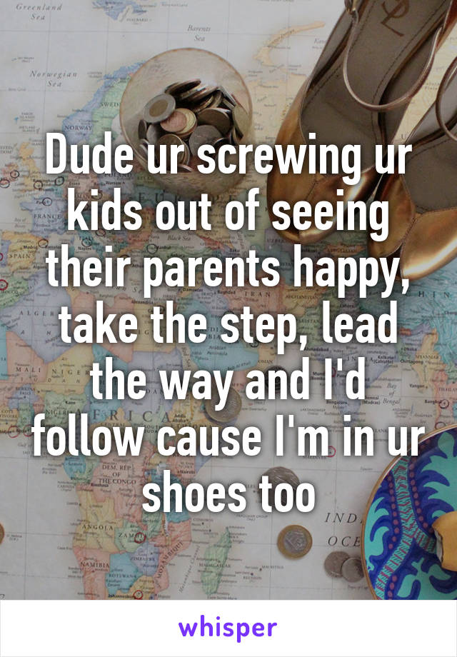 Dude ur screwing ur kids out of seeing their parents happy, take the step, lead the way and I'd follow cause I'm in ur shoes too