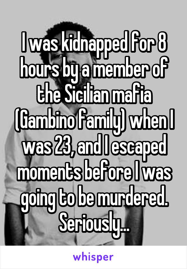 I was kidnapped for 8 hours by a member of the Sicilian mafia (Gambino family) when I was 23, and I escaped moments before I was going to be murdered. Seriously...