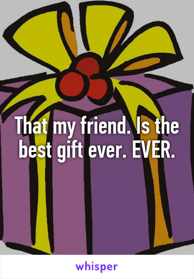 That my friend. Is the best gift ever. EVER.