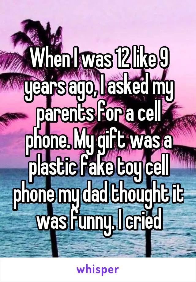 When I was 12 like 9 years ago, I asked my parents for a cell phone. My gift was a plastic fake toy cell phone my dad thought it was funny. I cried