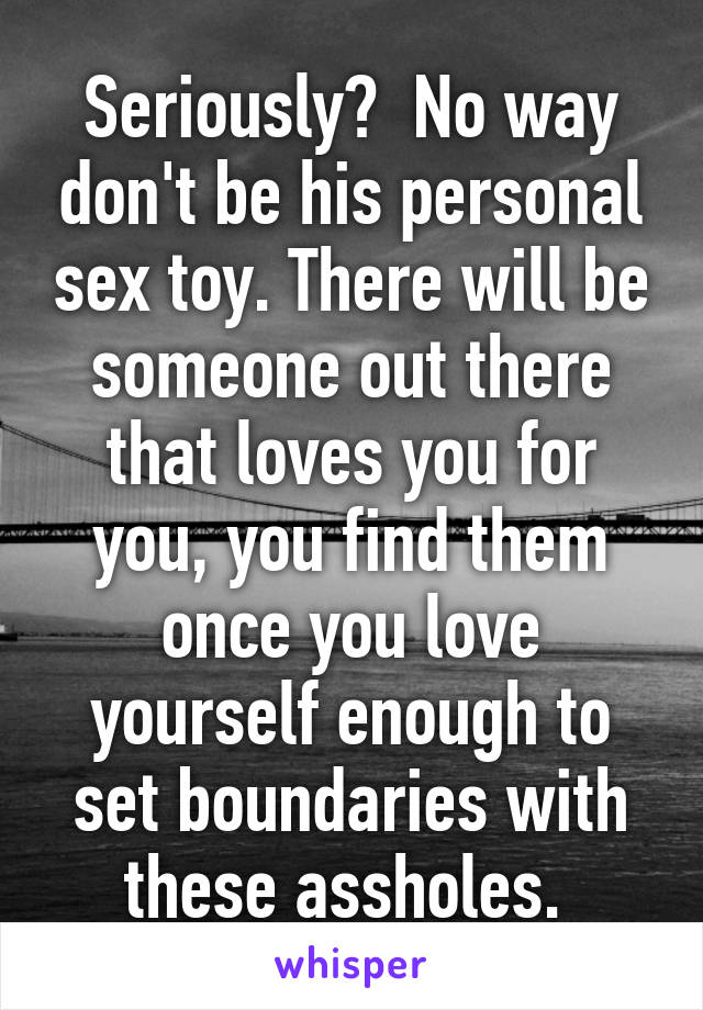 Seriously?  No way don't be his personal sex toy. There will be someone out there that loves you for you, you find them once you love yourself enough to set boundaries with these assholes. 